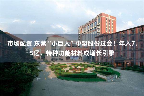 市场配资 东莞“小巨人”中塑股份过会！年入7.5亿，特种功能材料成增长引擎