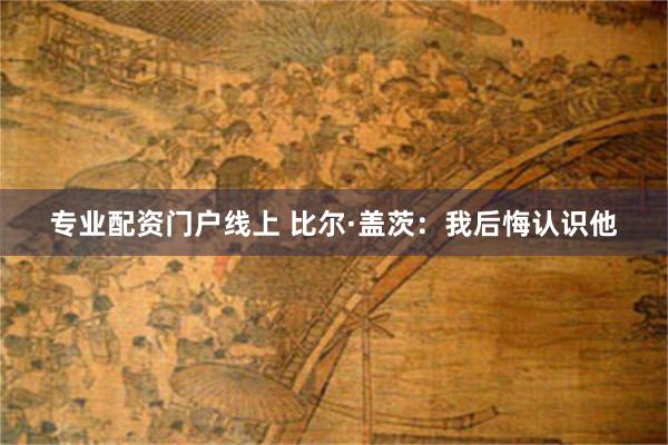 专业配资门户线上 比尔·盖茨：我后悔认识他
