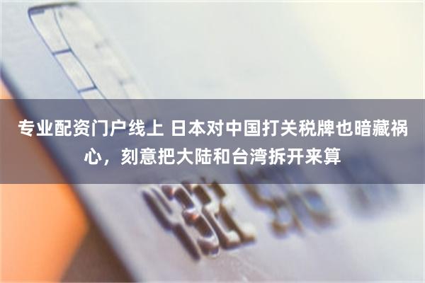 专业配资门户线上 日本对中国打关税牌也暗藏祸心，刻意把大陆和台湾拆开来算