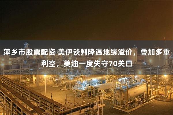 萍乡市股票配资 美伊谈判降温地缘溢价，叠加多重利空，美油一度失守70关口