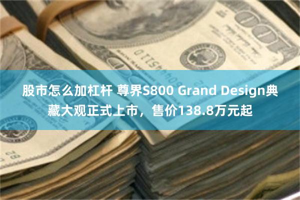 股市怎么加杠杆 尊界S800 Grand Design典藏大观正式上市，售价138.8万元起