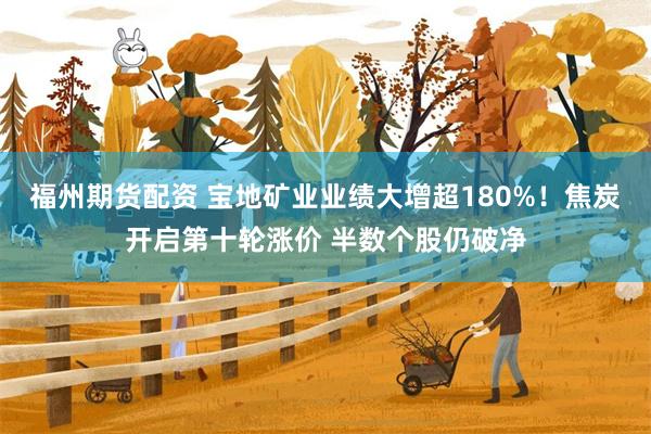 福州期货配资 宝地矿业业绩大增超180%!焦炭开启第十轮涨价 半数个股仍破净