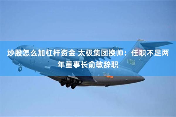 炒股怎么加杠杆资金 太极集团换帅：任职不足两年董事长俞敏辞职