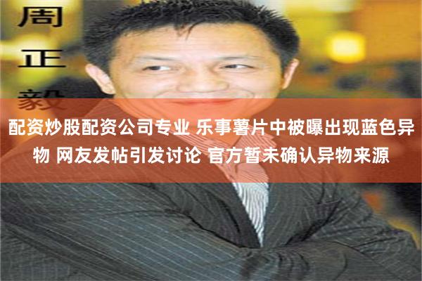 配资炒股配资公司专业 乐事薯片中被曝出现蓝色异物 网友发帖引发讨论 官方暂未确认异物来源