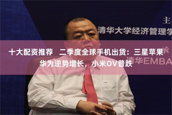 十大配资推荐 二季度全球手机出货:三星苹果华为逆势增长,小米OV普跌