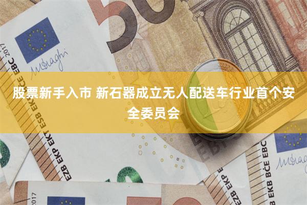股票新手入市 新石器成立无人配送车行业首个安全委员会