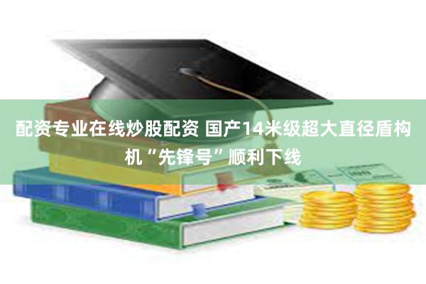 配资专业在线炒股配资 国产14米级超大直径盾构机“先锋号”顺利下线