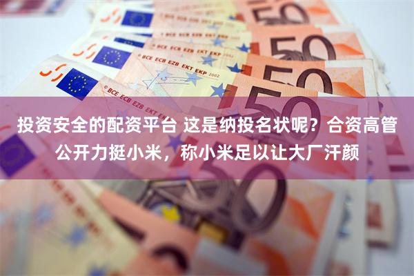投资安全的配资平台 这是纳投名状呢？合资高管公开力挺小米，称小米足以让大厂汗颜