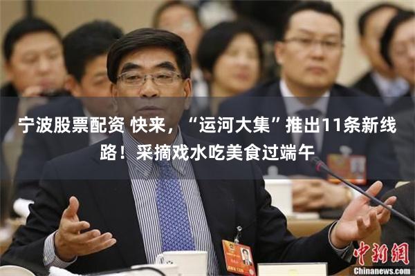 宁波股票配资 快来，“运河大集”推出11条新线路！采摘戏水吃美食过端午
