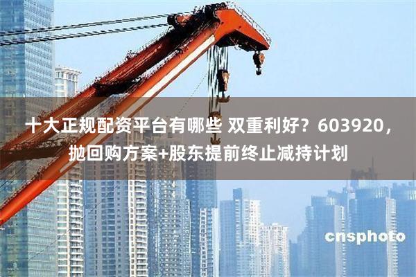 十大正规配资平台有哪些 双重利好？603920，抛回购方案+股东提前终止减持计划
