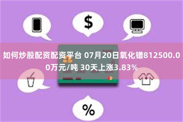 如何炒股配资配资平台 07月20日氧化镨812500.00万元/吨 30天上涨3.83%