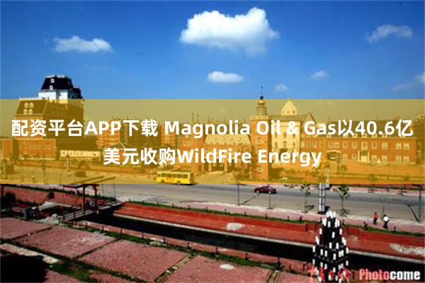 配资平台APP下载 Magnolia Oil & Gas以40.6亿美元收购WildFire Energy