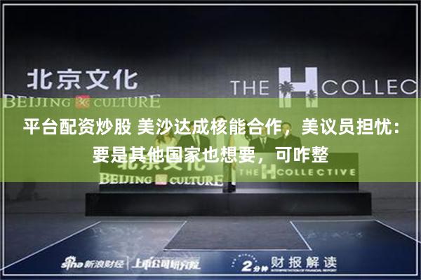 平台配资炒股 美沙达成核能合作，美议员担忧：要是其他国家也想要，可咋整