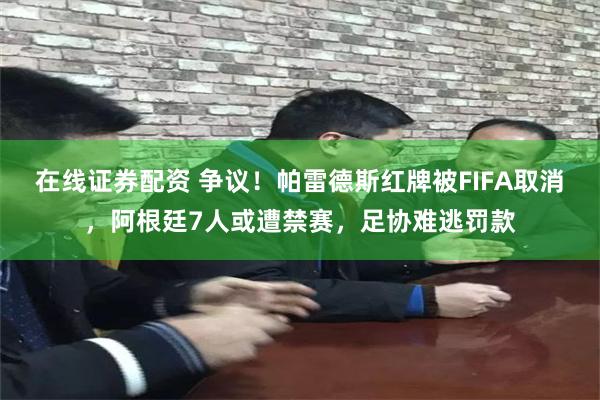 在线证券配资 争议！帕雷德斯红牌被FIFA取消，阿根廷7人或遭禁赛，足协难逃罚款