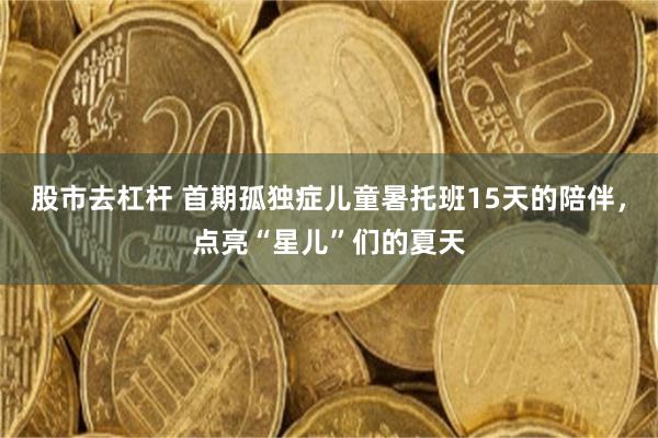 股市去杠杆 首期孤独症儿童暑托班15天的陪伴，点亮“星儿”们的夏天