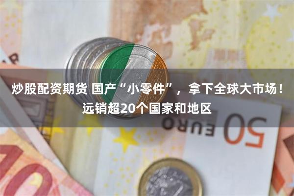炒股配资期货 国产“小零件”,拿下全球大市场!远销超20个国家和地区