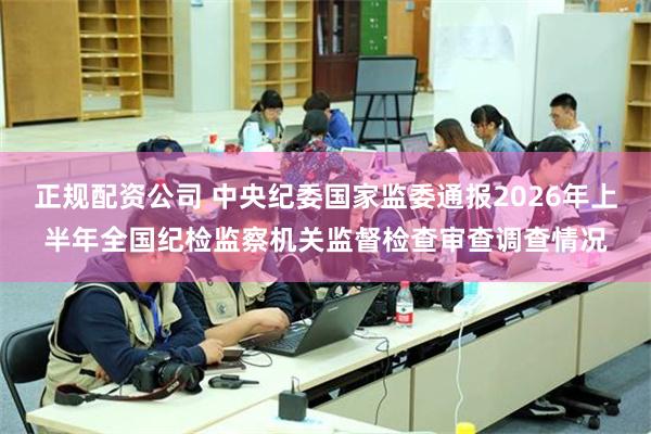 正规配资公司 中央纪委国家监委通报2026年上半年全国纪检监察机关监督检查审查调查情况
