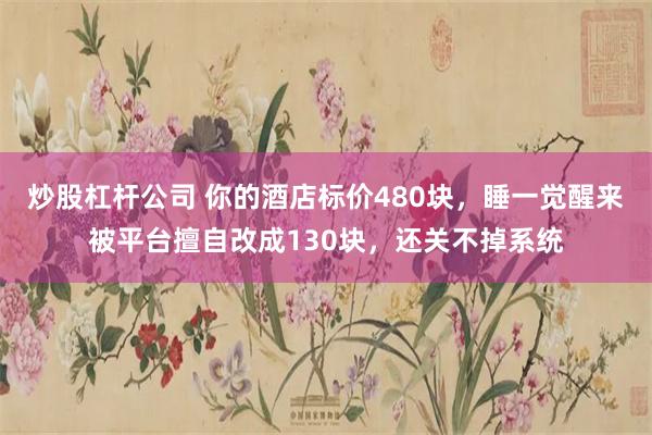 炒股杠杆公司 你的酒店标价480块,睡一觉醒来被平台擅自改成130块,还关不掉系统