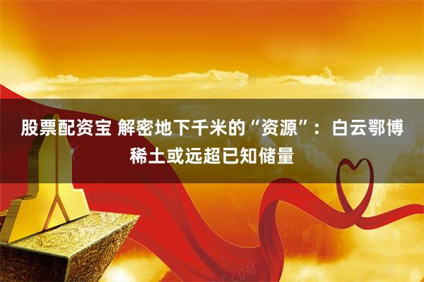 股票配资宝 解密地下千米的“资源”：白云鄂博稀土或远超已知储量