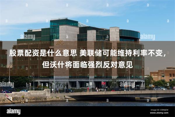 股票配资是什么意思 美联储可能维持利率不变，但沃什将面临强烈反对意见