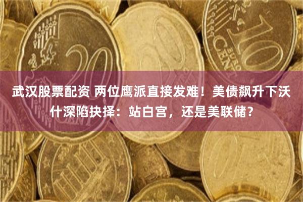武汉股票配资 两位鹰派直接发难!美债飙升下沃什深陷抉择:站白宫,还是美联储?