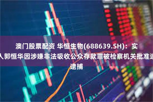 澳门股票配资 华恒生物(688639.SH)：实控人郭恒华因涉嫌非法吸收公众存款罪被检察机关批准逮捕
