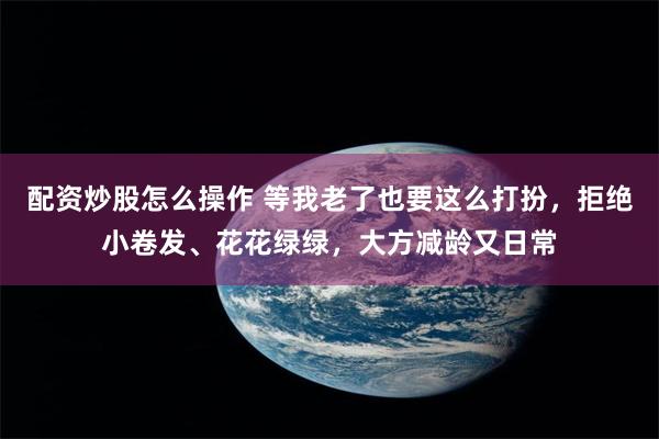 配资炒股怎么操作 等我老了也要这么打扮，拒绝小卷发、花花绿绿，大方减龄又日常
