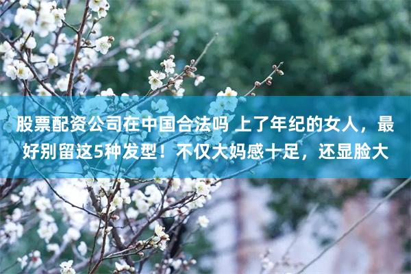 股票配资公司在中国合法吗 上了年纪的女人，最好别留这5种发型！不仅大妈感十足，还显脸大
