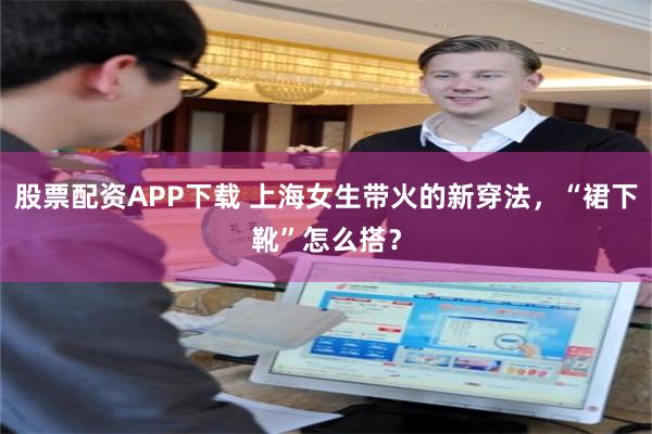 股票配资APP下载 上海女生带火的新穿法，“裙下靴”怎么搭？