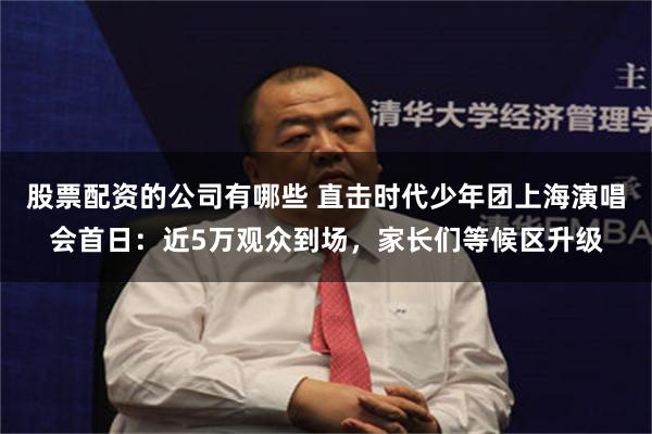 股票配资的公司有哪些 直击时代少年团上海演唱会首日：近5万观众到场，家长们等候区升级