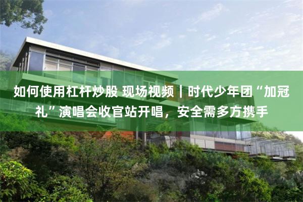 如何使用杠杆炒股 现场视频｜时代少年团“加冠礼”演唱会收官站开唱，安全需多方携手