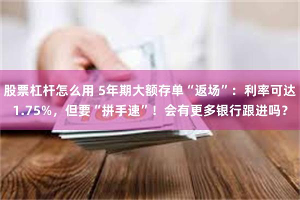 股票杠杆怎么用 5年期大额存单“返场”：利率可达1.75%，但要“拼手速”！会有更多银行跟进吗？