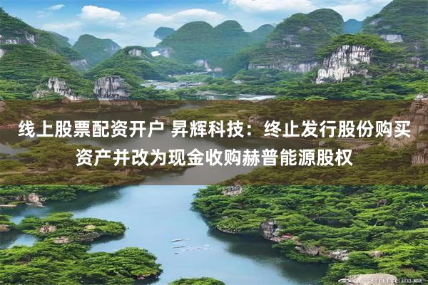 线上股票配资开户 昇辉科技：终止发行股份购买资产并改为现金收购赫普能源股权