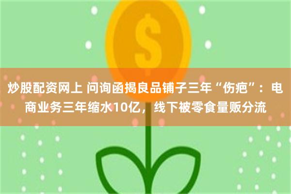 炒股配资网上 问询函揭良品铺子三年“伤疤”：电商业务三年缩水10亿，线下被零食量贩分流