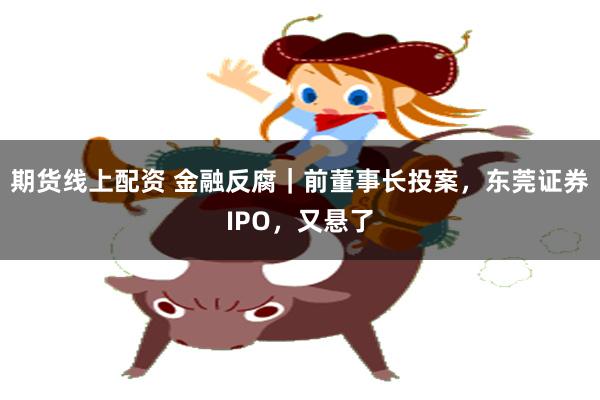 期货线上配资 金融反腐|前董事长投案,东莞证券IPO,又悬了
