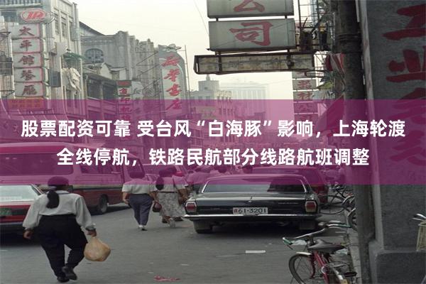 股票配资可靠 受台风“白海豚”影响，上海轮渡全线停航，铁路民航部分线路航班调整