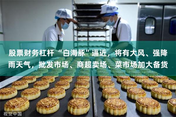 股票财务杠杆 “白海豚”逼近，将有大风、强降雨天气，批发市场、商超卖场、菜市场加大备货