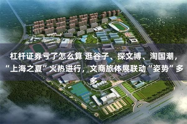 杠杆证券亏了怎么算 逛谷子、探文博、淘国潮，“上海之夏”火热进行，文商旅体展联动“姿势”多