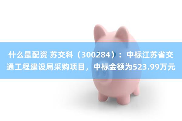 什么是配资 苏交科（300284）：中标江苏省交通工程建设局采购项目，中标金额为523.99万元