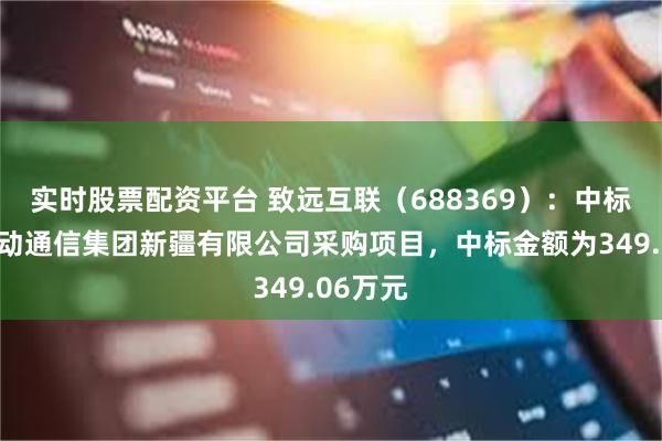 实时股票配资平台 致远互联（688369）：中标中国移动通信集团新疆有限公司采购项目，中标金额为349.06万元