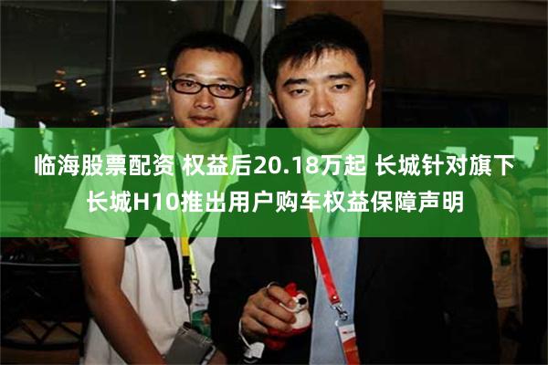 临海股票配资 权益后20.18万起 长城针对旗下长城H10推出用户购车权益保障声明
