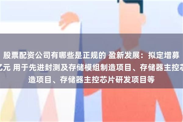 股票配资公司有哪些是正规的 盈新发展：拟定增募资不超17.79亿元 用于先进封测及存储模组制造项目、存储器主控芯片研发项目等