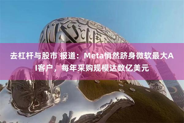 去杠杆与股市 报道：Meta悄然跻身微软最大AI客户，每年采购规模达数亿美元