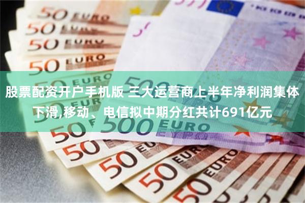 股票配资开户手机版 三大运营商上半年净利润集体下滑,移动、电信拟中期分红共计691亿元