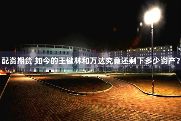 配资期货 如今的王健林和万达究竟还剩下多少资产？