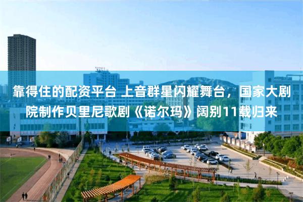 靠得住的配资平台 上音群星闪耀舞台，国家大剧院制作贝里尼歌剧《诺尔玛》阔别11载归来