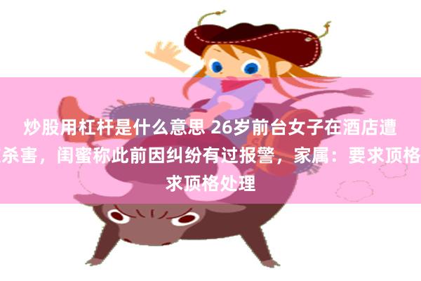 炒股用杠杆是什么意思 26岁前台女子在酒店遭男友杀害，闺蜜称此前因纠纷有过报警，家属：要求顶格处理