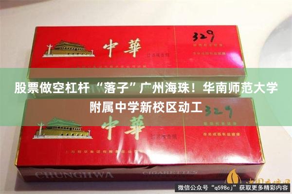股票做空杠杆 “落子”广州海珠！华南师范大学附属中学新校区动工