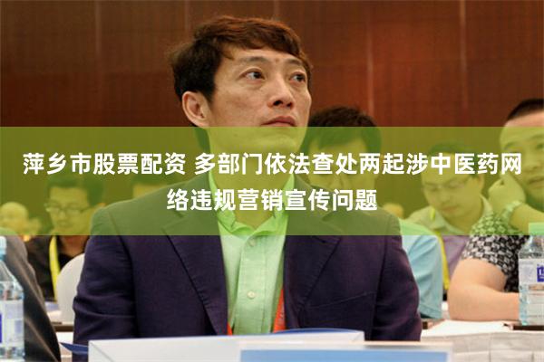 萍乡市股票配资 多部门依法查处两起涉中医药网络违规营销宣传问题