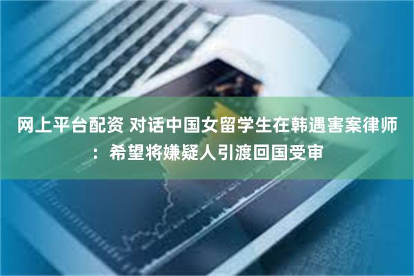 网上平台配资 对话中国女留学生在韩遇害案律师：希望将嫌疑人引渡回国受审